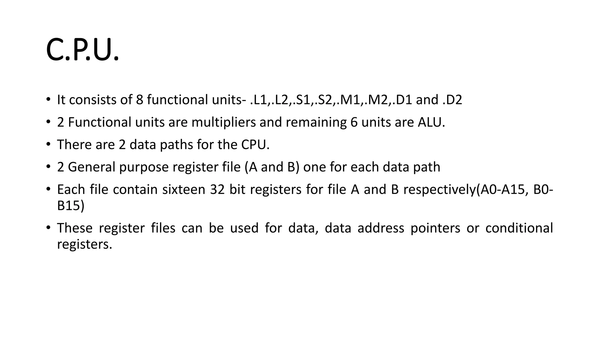 C.P.U.
• It consists of 8 functional units- .L1,.L2,.S1,.S2,.M1,.M2,.D1 and .D2
• 2 Functional units are multipliers and remaining 6 units are ALU.
• There are 2 data paths for the CPU.
• 2 General purpose register file (A and B) one for each data path
• Each file contain sixteen 32 bit registers for file A and B respectively(A0-A15, B0-
B15)
• These register files can be used for data, data address pointers or conditional
registers.
 