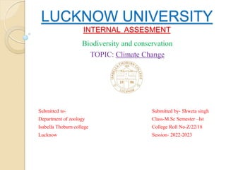 LUCKNOW UNIVERSITY
INTERNAL ASSESMENT
Biodiversity and conservation
TOPIC: Climate Change
Submitted to- Submitted by- Shweta singh
Department of zoology Class-M.Sc Semester –Ist
Isabella Thoburn college College Roll No-Z/22/18
Lucknow Session- 2022-2023
 