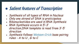 ● Salient features of Transcription
● Synthesis of all types of RNA in Nucleus
● Only one strand of DNA is praticipates
● Ribonucleotides are used in RNA Synthesis
● RNA Synthesis occurs in 5’-3’
direction,DNA template is read from 3’-5’
direction
● Synthesis follows Watson-Crick base pairing
rules - A to U , G to C
 