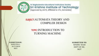 SUBJECT:AUTOMATA THEORY AND
COMPILER DESIGN
TOPIC:INTRODUCTION TO
TURNING MACHINE
SUBMITTED BY:
SHWETHA L
1KT21IS038
SKIT
SUBMITTED TO:
SINDHU MAM
DEPT OF ISE,
SKIT
 