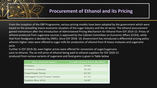 From the inception of the EBP Programme, various pricing models have been adopted by the government which were
based on the prevailing macro-economic situation of the sugar industry and the oil sector. The ethanol procurement
gained momentum after the introduction of Administered Pricing Mechanism for Ethanol from ESY 2014-15. Prices of
ethanol produced from sugarcane sources is approved by the Cabinet Committee on Economic Affairs (CCEA), while
that from foodgrains is decided by OMCs. Since ESY 2018- 19, Government has introduced a differential pricing policy
wherein higher rates were offered to sugar mills for production of ethanol from B-heavy molasses and sugarcane
juice.
Further In ESY 2019-20, even higher prices were offered for conversion of sugar/sugarcane
juice to ethanol. The ex-mill price of ethanol being paid to ethanol suppliers for ESY 2020-21
produced from various variants of sugarcane and food grains is given in Table below
 