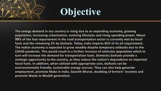 The energy demand in our country is rising due to an expanding economy, growing
population, increasing urbanization, evolving lifestyles and rising spending power. About
98% of the fuel requirement in the road transportation sector is currently met by fossil
fuels and the remaining 2% by biofuels. Today, India imports 85% of its oil requirement.
The Indian economy is expected to grow steadily despite temporary setbacks due to the
COVID pandemic. This would result in a further increase of vehicular population which in
turn will increase the demand for transportation fuels. Domestic biofuels provide a
strategic opportunity to the country, as they reduce the nation’s dependence on imported
fossil fuels. In addition, when utilized with appropriate care, biofuels can be
environmentally friendly, sustainable energy sources. They can also help generate
employment, promote Make in India, Swachh Bharat, doubling of farmers’ incomes and
promote Waste to Wealth generation.
 
