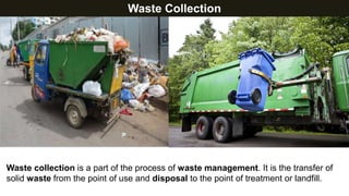 Waste Collection
Waste collection is a part of the process of waste management. It is the transfer of
solid waste from the point of use and disposal to the point of treatment or landfill.
 