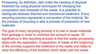 Processing, by definition, falls under the heading of physical
treatment by using physical techniques for changing the
composition and character of the waste. It is possible to
distinguish between thermal and mechanical treatment. Every
recycling process represents a conversion of the material. So
the process of recycling is also a process of production of new
materials.
The goal of every recycling process is to use or reuse materials
from garbage in order to minimize the amount of waste. Of
significance in this recycling process is that the waste processing
starts with the separation. A separation of waste at the beginning
of the process supports the treatment of the waste and helps to
raise the efficiency of the facilities which deals with the waste.
 