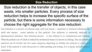 Size Reduction
Size reduction is the transfer of objects, in this case
waste, into smaller particles. Every process of size
reduction helps to increase the specific surface of the
particle, but there is some information necessary to
choose the right aggregate for the size reduction:
 