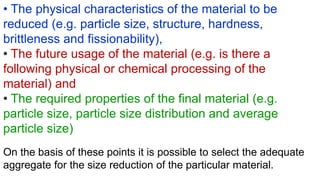 • The physical characteristics of the material to be
reduced (e.g. particle size, structure, hardness,
brittleness and fissionability),
• The future usage of the material (e.g. is there a
following physical or chemical processing of the
material) and
• The required properties of the final material (e.g.
particle size, particle size distribution and average
particle size)
On the basis of these points it is possible to select the adequate
aggregate for the size reduction of the particular material.
 