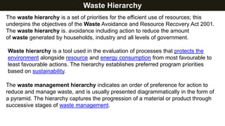 Waste Hierarchy
The waste hierarchy is a set of priorities for the efficient use of resources; this
underpins the objectives of the Waste Avoidance and Resource Recovery Act 2001.
The waste hierarchy is. avoidance including action to reduce the amount
of waste generated by households, industry and all levels of government.
Waste hierarchy is a tool used in the evaluation of processes that protects the
environment alongside resource and energy consumption from most favourable to
least favourable actions. The hierarchy establishes preferred program priorities
based on sustainability.
The waste management hierarchy indicates an order of preference for action to
reduce and manage waste, and is usually presented diagrammatically in the form of
a pyramid. The hierarchy captures the progression of a material or product through
successive stages of waste management.
 