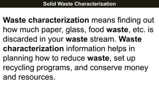 Solid Waste Characterization
Waste characterization means finding out
how much paper, glass, food waste, etc. is
discarded in your waste stream. Waste
characterization information helps in
planning how to reduce waste, set up
recycling programs, and conserve money
and resources.
 