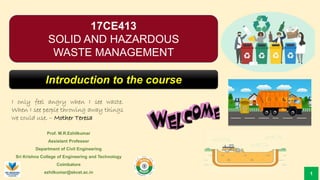 Prof. M.R.Ezhilkumar
Assistant Professor
Department of Civil Engineering
Sri Krishna College of Engineering and Technology
Coimbatore
ezhilkumar@skcet.ac.in
I only feel angry when I see waste.
When I see people throwing away things
we could use. – Mother Teresa
1
17CE413
SOLID AND HAZARDOUS
WASTE MANAGEMENT
Introduction to the course
 