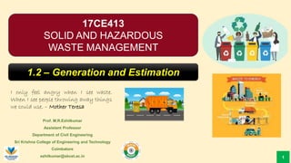 Prof. M.R.Ezhilkumar
Assistant Professor
Department of Civil Engineering
Sri Krishna College of Engineering and Technology
Coimbatore
ezhilkumar@skcet.ac.in
I only feel angry when I see waste.
When I see people throwing away things
we could use. – Mother Teresa
1
17CE413
SOLID AND HAZARDOUS
WASTE MANAGEMENT
1.2 – Generation and Estimation
 