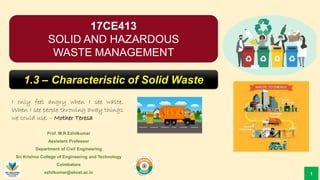 17CE413
SOLID AND HAZARDOUS
WASTE MANAGEMENT
Prof. M.R.Ezhilkumar
Assistant Professor
Department of Civil Engineering
Sri Krishna College of Engineering and Technology
Coimbatore
ezhilkumar@skcet.ac.in
I only feel angry when I see waste.
When I see people throwing away things
we could use. – Mother Teresa
1
1.3 – Characteristic of Solid Waste
 