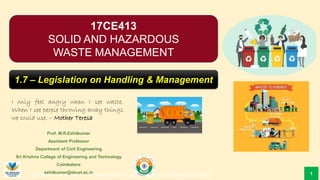 SHWM – Module 1 – Characteristics and Sources of Municipal Solid
Prof. M.R.Ezhilkumar
Assistant Professor
Department of Civil Engineering
Sri Krishna College of Engineering and Technology
Coimbatore
ezhilkumar@skcet.ac.in
I only feel angry when I see waste.
When I see people throwing away things
we could use. – Mother Teresa
1
17CE413
SOLID AND HAZARDOUS
WASTE MANAGEMENT
1.7 – Legislation on Handling & Management
 