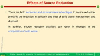 SHWM – Module 2 – MUNICIPAL OF SOLID WASTES HANDLING AND MANAGEMENT  Mr.M.R.Ezhilkumar
• There are both economic and environmental advantages to source reduction,
primarily the reduction in pollution and cost of solid waste management and
disposal.
• In addition, source reduction activities can result in changes to the
composition of solid waste.
11
Effects of Source Reduction
 
