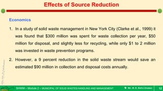 SHWM – Module 2 – MUNICIPAL OF SOLID WASTES HANDLING AND MANAGEMENT  Mr.M.R.Ezhilkumar
Economics
1. In a study of solid waste management in New York City (Clarke et al., 1999) it
was found that $300 million was spent for waste collection per year, $50
million for disposal, and slightly less for recycling, while only $1 to 2 million
was invested in waste prevention programs.
2. However, a 9 percent reduction in the solid waste stream would save an
estimated $90 million in collection and disposal costs annually.
12
Effects of Source Reduction
 