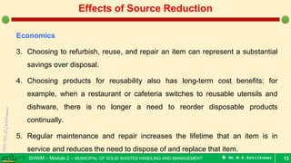 SHWM – Module 2 – MUNICIPAL OF SOLID WASTES HANDLING AND MANAGEMENT  Mr.M.R.Ezhilkumar
Economics
3. Choosing to refurbish, reuse, and repair an item can represent a substantial
savings over disposal.
4. Choosing products for reusability also has long-term cost benefits; for
example, when a restaurant or cafeteria switches to reusable utensils and
dishware, there is no longer a need to reorder disposable products
continually.
5. Regular maintenance and repair increases the lifetime that an item is in
service and reduces the need to dispose of and replace that item.
13
Effects of Source Reduction
 