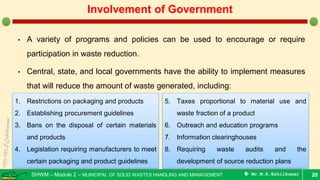 SHWM – Module 2 – MUNICIPAL OF SOLID WASTES HANDLING AND MANAGEMENT  Mr.M.R.Ezhilkumar
• A variety of programs and policies can be used to encourage or require
participation in waste reduction.
• Central, state, and local governments have the ability to implement measures
that will reduce the amount of waste generated, including:
20
Involvement of Government
1. Restrictions on packaging and products
2. Establishing procurement guidelines
3. Bans on the disposal of certain materials
and products
4. Legislation requiring manufacturers to meet
certain packaging and product guidelines
5. Taxes proportional to material use and
waste fraction of a product
6. Outreach and education programs
7. Information clearinghouses
8. Requiring waste audits and the
development of source reduction plans
 