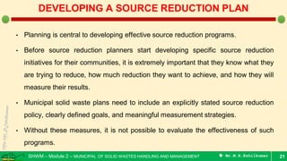 SHWM – Module 2 – MUNICIPAL OF SOLID WASTES HANDLING AND MANAGEMENT  Mr.M.R.Ezhilkumar
• Planning is central to developing effective source reduction programs.
• Before source reduction planners start developing specific source reduction
initiatives for their communities, it is extremely important that they know what they
are trying to reduce, how much reduction they want to achieve, and how they will
measure their results.
• Municipal solid waste plans need to include an explicitly stated source reduction
policy, clearly defined goals, and meaningful measurement strategies.
• Without these measures, it is not possible to evaluate the effectiveness of such
programs.
21
DEVELOPING A SOURCE REDUCTION PLAN
 