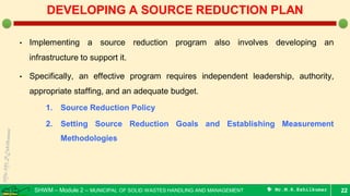 SHWM – Module 2 – MUNICIPAL OF SOLID WASTES HANDLING AND MANAGEMENT  Mr.M.R.Ezhilkumar
• Implementing a source reduction program also involves developing an
infrastructure to support it.
• Specifically, an effective program requires independent leadership, authority,
appropriate staffing, and an adequate budget.
1. Source Reduction Policy
2. Setting Source Reduction Goals and Establishing Measurement
Methodologies
22
DEVELOPING A SOURCE REDUCTION PLAN
 