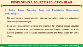 SHWM – Module 2 – MUNICIPAL OF SOLID WASTES HANDLING AND MANAGEMENT  Mr.M.R.Ezhilkumar
2. Setting Source Reduction Goals and Establishing Measurement
Methodologies
• The next steps in source reduction planning are setting goals and establishing
measurement methodologies.
• Goals and measurement systems are important for effective source reduction
programs because they help communities establish program priorities, track and
evaluate progress, and recognize accomplishments and target areas for further
efforts.
25
DEVELOPING A SOURCE REDUCTION PLAN
 