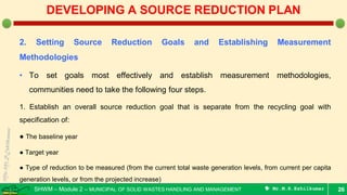 SHWM – Module 2 – MUNICIPAL OF SOLID WASTES HANDLING AND MANAGEMENT  Mr.M.R.Ezhilkumar
2. Setting Source Reduction Goals and Establishing Measurement
Methodologies
• To set goals most effectively and establish measurement methodologies,
communities need to take the following four steps.
1. Establish an overall source reduction goal that is separate from the recycling goal with
specification of:
● The baseline year
● Target year
● Type of reduction to be measured (from the current total waste generation levels, from current per capita
generation levels, or from the projected increase)
26
DEVELOPING A SOURCE REDUCTION PLAN
 