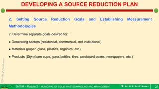 SHWM – Module 2 – MUNICIPAL OF SOLID WASTES HANDLING AND MANAGEMENT  Mr.M.R.Ezhilkumar
2. Setting Source Reduction Goals and Establishing Measurement
Methodologies
2. Determine separate goals desired for:
● Generating sectors (residential, commercial, and institutional)
● Materials (paper, glass, plastics, organics, etc.)
● Products (Styrofoam cups, glass bottles, tires, cardboard boxes, newspapers, etc.)
27
DEVELOPING A SOURCE REDUCTION PLAN
 