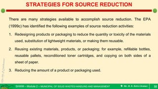 SHWM – Module 2 – MUNICIPAL OF SOLID WASTES HANDLING AND MANAGEMENT  Mr.M.R.Ezhilkumar
There are many strategies available to accomplish source reduction. The EPA
(1999c) has identified the following examples of source reduction activities:
1. Redesigning products or packaging to reduce the quantity or toxicity of the materials
used, substitution of lightweight materials, or making them reusable.
2. Reusing existing materials, products, or packaging; for example, refillable bottles,
reusable pallets, reconditioned toner cartridges, and copying on both sides of a
sheet of paper.
3. Reducing the amount of a product or packaging used.
32
STRATEGIES FOR SOURCE REDUCTION
 