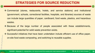 SHWM – Module 2 – MUNICIPAL OF SOLID WASTES HANDLING AND MANAGEMENT  Mr.M.R.Ezhilkumar 36
STRATEGIES FOR SOURCE REDUCTION
 Commercial (stores, restaurants, hotels, and service stations) and institutional
(government, schools, correctional facilities, hospitals, and libraries) sources of waste
can include large quantities of paper, cardboard, food waste, plastics, and hazardous
wastes.
 Because of the large number of people associated with these establishments,
significant potential for solid waste prevention exists.
 Successful initiatives that have been undertaken include efficient use of office paper,
on-site food waste composting, and switching to reusable supplies.
 