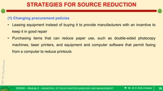 SHWM – Module 2 – MUNICIPAL OF SOLID WASTES HANDLING AND MANAGEMENT  Mr.M.R.Ezhilkumar 39
STRATEGIES FOR SOURCE REDUCTION
(1) Changing procurement policies
• Leasing equipment instead of buying it to provide manufacturers with an incentive to
keep it in good repair
• Purchasing items that can reduce paper use, such as double-sided photocopy
machines, laser printers, and equipment and computer software that permit faxing
from a computer to reduce printouts
 