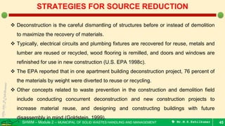 SHWM – Module 2 – MUNICIPAL OF SOLID WASTES HANDLING AND MANAGEMENT  Mr.M.R.Ezhilkumar 45
STRATEGIES FOR SOURCE REDUCTION
 Deconstruction is the careful dismantling of structures before or instead of demolition
to maximize the recovery of materials.
 Typically, electrical circuits and plumbing fixtures are recovered for reuse, metals and
lumber are reused or recycled, wood flooring is remilled, and doors and windows are
refinished for use in new construction (U.S. EPA 1998c).
 The EPA reported that in one apartment building deconstruction project, 76 percent of
the materials by weight were diverted to reuse or recycling.
 Other concepts related to waste prevention in the construction and demolition field
include conducting concurrent deconstruction and new construction projects to
increase material reuse, and designing and constructing buildings with future
disassembly in mind (Goldstein, 1999).
 