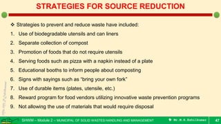SHWM – Module 2 – MUNICIPAL OF SOLID WASTES HANDLING AND MANAGEMENT  Mr.M.R.Ezhilkumar 47
STRATEGIES FOR SOURCE REDUCTION
 Strategies to prevent and reduce waste have included:
1. Use of biodegradable utensils and can liners
2. Separate collection of compost
3. Promotion of foods that do not require utensils
4. Serving foods such as pizza with a napkin instead of a plate
5. Educational booths to inform people about composting
6. Signs with sayings such as “bring your own fork”
7. Use of durable items (plates, utensile, etc.)
8. Reward program for food vendors utilizing innovative waste prevention programs
9. Not allowing the use of materials that would require disposal
 