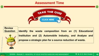 SHWM – Module 2 – MUNICIPAL OF SOLID WASTES HANDLING AND MANAGEMENT  Mr.M.R.Ezhilkumar 48
Assessment Time
Review
Question Identify the waste composition from an (1) Educational
Institution and (2) Automobile Industry, and Analyse and
propose a strategic plan for a source reduction of waste.
 