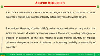 SHWM – Module 2 – MUNICIPAL OF SOLID WASTES HANDLING AND MANAGEMENT  Mr.M.R.Ezhilkumar
The USEPA defines source reduction as the design, manufacture, purchase or use of
materials to reduce their quantity or toxicity before they reach the waste stream.
The National Recycling Coalition (NRC) define source reduction as “any action that
avoids the creation of waste by reducing waste at the source, including redesigning of
products or packaging so that less material is used; making voluntary or imposed
behavioral changes in the use of materials; or increasing durability or re-usability of
materials.”
5
Source Reduction
 