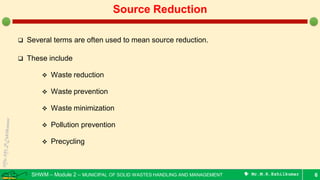 SHWM – Module 2 – MUNICIPAL OF SOLID WASTES HANDLING AND MANAGEMENT  Mr.M.R.Ezhilkumar
 Several terms are often used to mean source reduction.
 These include
 Waste reduction
 Waste prevention
 Waste minimization
 Pollution prevention
 Precycling
6
Source Reduction
 