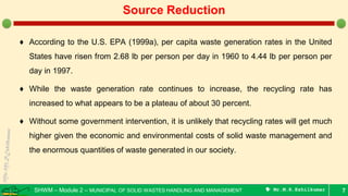 SHWM – Module 2 – MUNICIPAL OF SOLID WASTES HANDLING AND MANAGEMENT  Mr.M.R.Ezhilkumar
♦ According to the U.S. EPA (1999a), per capita waste generation rates in the United
States have risen from 2.68 lb per person per day in 1960 to 4.44 lb per person per
day in 1997.
♦ While the waste generation rate continues to increase, the recycling rate has
increased to what appears to be a plateau of about 30 percent.
♦ Without some government intervention, it is unlikely that recycling rates will get much
higher given the economic and environmental costs of solid waste management and
the enormous quantities of waste generated in our society.
7
Source Reduction
 