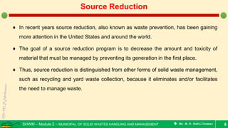 SHWM – Module 2 – MUNICIPAL OF SOLID WASTES HANDLING AND MANAGEMENT  Mr.M.R.Ezhilkumar
♦ In recent years source reduction, also known as waste prevention, has been gaining
more attention in the United States and around the world.
♦ The goal of a source reduction program is to decrease the amount and toxicity of
material that must be managed by preventing its generation in the first place.
♦ Thus, source reduction is distinguished from other forms of solid waste management,
such as recycling and yard waste collection, because it eliminates and/or facilitates
the need to manage waste.
8
Source Reduction
 