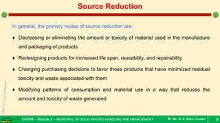 SHWM – Module 2 – MUNICIPAL OF SOLID WASTES HANDLING AND MANAGEMENT  Mr.M.R.Ezhilkumar
In general, the primary routes of source reduction are:
♦ Decreasing or eliminating the amount or toxicity of material used in the manufacture
and packaging of products
♦ Redesigning products for increased life span, reusability, and repairability
♦ Changing purchasing decisions to favor those products that have minimized residual
toxicity and waste associated with them
♦ Modifying patterns of consumption and material use in a way that reduces the
amount and toxicity of waste generated
9
Source Reduction
 