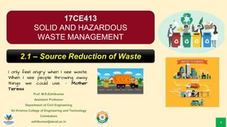 Prof. M.R.Ezhilkumar
Assistant Professor
Department of Civil Engineering
Sri Krishna College of Engineering and Technology
Coimbatore
ezhilkumar@skcet.ac.in
I only feel angry when I see waste.
When I see people throwing away
things we could use. – Mother
Teresa
1
17CE413
SOLID AND HAZARDOUS
WASTE MANAGEMENT
2.1 – Source Reduction of Waste
 