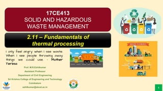 Prof. M.R.Ezhilkumar
Assistant Professor
Department of Civil Engineering
Sri Krishna College of Engineering and Technology
Coimbatore
ezhilkumar@skcet.ac.in
I only feel angry when I see waste.
When I see people throwing away
things we could use. – Mother
Teresa
1
17CE413
SOLID AND HAZARDOUS
WASTE MANAGEMENT
2.11 – Fundamentals of
thermal processing
 