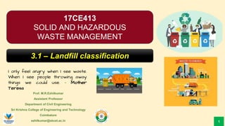 Prof. M.R.Ezhilkumar
Assistant Professor
Department of Civil Engineering
Sri Krishna College of Engineering and Technology
Coimbatore
ezhilkumar@skcet.ac.in
I only feel angry when I see waste.
When I see people throwing away
things we could use. – Mother
Teresa
1
17CE413
SOLID AND HAZARDOUS
WASTE MANAGEMENT
3.1 – Landfill classification
 