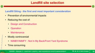 SHWM – Module 3 – SANITARY LANDFILL AND HAZARDOUS WASTE MANAGEMENT  Mr.M.R.Ezhilkumar 10
Landfill site selection
Landfill Siting - the first and most important consideration
• Prevention of environmental impacts
• Reducing the cost of:
• Design and Construction
• Operation
• Maintenance
• Mostly controversial
• NIMBY/NIMFY : Not In My Back/Front Yard Syndrome
• Time consuming
 