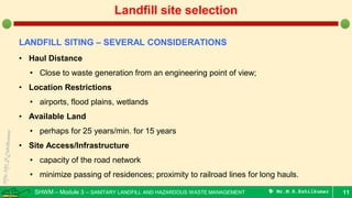 SHWM – Module 3 – SANITARY LANDFILL AND HAZARDOUS WASTE MANAGEMENT  Mr.M.R.Ezhilkumar 11
Landfill site selection
LANDFILL SITING – SEVERAL CONSIDERATIONS
• Haul Distance
• Close to waste generation from an engineering point of view;
• Location Restrictions
• airports, flood plains, wetlands
• Available Land
• perhaps for 25 years/min. for 15 years
• Site Access/Infrastructure
• capacity of the road network
• minimize passing of residences; proximity to railroad lines for long hauls.
 