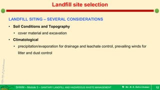 SHWM – Module 3 – SANITARY LANDFILL AND HAZARDOUS WASTE MANAGEMENT  Mr.M.R.Ezhilkumar 12
Landfill site selection
LANDFILL SITING – SEVERAL CONSIDERATIONS
• Soil Conditions and Topography
• cover material and excavation
• Climatological
• precipitation/evaporation for drainage and leachate control, prevailing winds for
litter and dust control
 