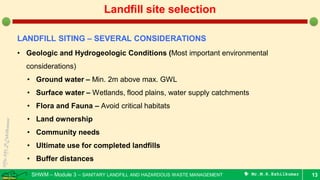 SHWM – Module 3 – SANITARY LANDFILL AND HAZARDOUS WASTE MANAGEMENT  Mr.M.R.Ezhilkumar 13
Landfill site selection
LANDFILL SITING – SEVERAL CONSIDERATIONS
• Geologic and Hydrogeologic Conditions (Most important environmental
considerations)
• Ground water – Min. 2m above max. GWL
• Surface water – Wetlands, flood plains, water supply catchments
• Flora and Fauna – Avoid critical habitats
• Land ownership
• Community needs
• Ultimate use for completed landfills
• Buffer distances
 