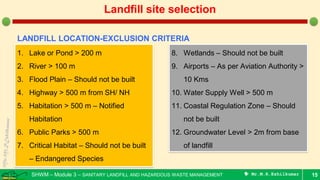 SHWM – Module 3 – SANITARY LANDFILL AND HAZARDOUS WASTE MANAGEMENT  Mr.M.R.Ezhilkumar 15
Landfill site selection
LANDFILL LOCATION-EXCLUSION CRITERIA
1. Lake or Pond > 200 m
2. River > 100 m
3. Flood Plain – Should not be built
4. Highway > 500 m from SH/ NH
5. Habitation > 500 m – Notified
Habitation
6. Public Parks > 500 m
7. Critical Habitat – Should not be built
– Endangered Species
8. Wetlands – Should not be built
9. Airports – As per Aviation Authority >
10 Kms
10. Water Supply Well > 500 m
11. Coastal Regulation Zone – Should
not be built
12. Groundwater Level > 2m from base
of landfill
 
