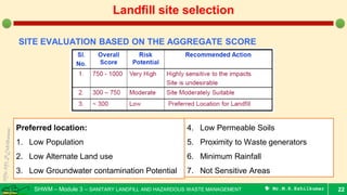 SHWM – Module 3 – SANITARY LANDFILL AND HAZARDOUS WASTE MANAGEMENT  Mr.M.R.Ezhilkumar 22
Landfill site selection
SITE EVALUATION BASED ON THE AGGREGATE SCORE
Preferred location:
1. Low Population
2. Low Alternate Land use
3. Low Groundwater contamination Potential
4. Low Permeable Soils
5. Proximity to Waste generators
6. Minimum Rainfall
7. Not Sensitive Areas
 