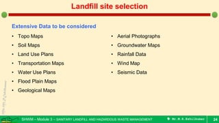 SHWM – Module 3 – SANITARY LANDFILL AND HAZARDOUS WASTE MANAGEMENT  Mr.M.R.Ezhilkumar 24
Landfill site selection
Extensive Data to be considered
• Topo Maps
• Soil Maps
• Land Use Plans
• Transportation Maps
• Water Use Plans
• Flood Plain Maps
• Geological Maps
• Aerial Photographs
• Groundwater Maps
• Rainfall Data
• Wind Map
• Seismic Data
 