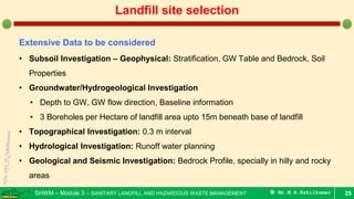 SHWM – Module 3 – SANITARY LANDFILL AND HAZARDOUS WASTE MANAGEMENT  Mr.M.R.Ezhilkumar 25
Landfill site selection
Extensive Data to be considered
• Subsoil Investigation – Geophysical: Stratification, GW Table and Bedrock, Soil
Properties
• Groundwater/Hydrogeological Investigation
• Depth to GW, GW flow direction, Baseline information
• 3 Boreholes per Hectare of landfill area upto 15m beneath base of landfill
• Topographical Investigation: 0.3 m interval
• Hydrological Investigation: Runoff water planning
• Geological and Seismic Investigation: Bedrock Profile, specially in hilly and rocky
areas
 