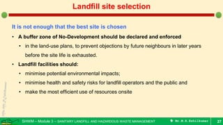 SHWM – Module 3 – SANITARY LANDFILL AND HAZARDOUS WASTE MANAGEMENT  Mr.M.R.Ezhilkumar 27
Landfill site selection
It is not enough that the best site is chosen
• A buffer zone of No-Development should be declared and enforced
• in the land-use plans, to prevent objections by future neighbours in later years
before the site life is exhausted.
• Landfill facilities should:
• minimise potential environmental impacts;
• minimise health and safety risks for landfill operators and the public and
• make the most efficient use of resources onsite
 