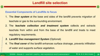 SHWM – Module 3 – SANITARY LANDFILL AND HAZARDOUS WASTE MANAGEMENT  Mr.M.R.Ezhilkumar 28
Landfill site selection
Essential Components of Landfills to focus
1. The liner system at the base and sides of the landfill prevents migration of
leachate or gas to the surrounding environment.
2. The leachate collection and treatment system collects and extracts
leachate from within and from the base of the landfill and treats to meet
regulatory requirements.
3. Landfill Gas management System (Optional)
4. The final cover of the landfill enhances surface drainage, prevents infiltration
of water and supports surface vegetation.
 