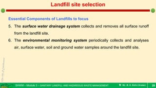 SHWM – Module 3 – SANITARY LANDFILL AND HAZARDOUS WASTE MANAGEMENT  Mr.M.R.Ezhilkumar 29
Landfill site selection
Essential Components of Landfills to focus
5. The surface water drainage system collects and removes all surface runoff
from the landfill site.
6. The environmental monitoring system periodically collects and analyses
air, surface water, soil and ground water samples around the landfill site.
 